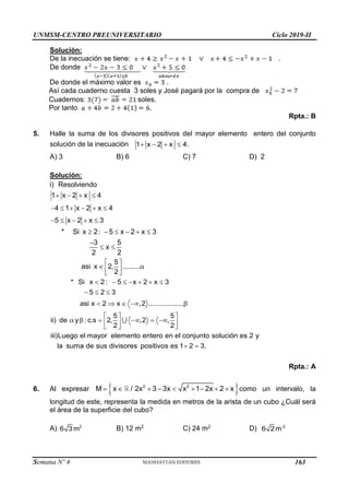 UNMSM-CENTRO PREUNIVERSITARIO Ciclo 2019-II
Semana Nº 4 (Prohibida su reproducción y venta) Pág. 50
Solución:
De la inecuación se tiene: .
De donde
De donde el máximo valor es .
Así cada cuaderno cuesta 3 soles y José pagará por la compra de
Cuadernos: soles.
Por tanto .
Rpta.: B
5. Halle la suma de los divisores positivos del mayor elemento entero del conjunto
solución de la inecuación    
1 x 2 x 4.
A) 3 B) 6 C) 7 D) 2
Solución:
i) Resolviendo
   
     
    
1 x 2 x 4
4 1 x 2 x 4
5 x 2 x 3
     

 
* Si x 2 : 5 x 2 x 3
3 5
x
2 2
5
asi x 2, .........
2
* Si x 2 : 5 x 2 x 3
5 2 3
asi x 2 x ,2 ..................
5 5
ii) de y : c.s 2, ,2 ,
2 2
iii)Luego el mayor elemento entero en el conjunto solución es 2 y
la suma de sus divisores positivo
 
 
 
 
      
  
    
  
     
  
  
s es 1 2 3.
 
Rpta.: A
6. Al expresar  
        
2 2
M x / 2x 3 3x x 1 2x 2 x como un intervalo, la
longitud de este, representa la medida en metros de la arista de un cubo ¿Cuál será
el área de la superficie del cubo?
A) 2
6 3 m B) 12 m2 C) 24 m2 D) 2
6 2m
163
 