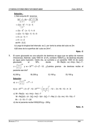 UNMSM-CENTRO PREUNIVERSITARIO Ciclo 2019-II
Semana Nº 4 (Prohibida su reproducción y venta) Pág. 51
Solución :
2 2
2
2 2
2(x 1) 1 (x 1)
2
x 1
2
i) Del conjunto M tenemos
2x 1 4x x 1 2x
2(x 1) 1 x 1
2 x 1 x 1 1 0
(2 x 1 1)( x 1 1) 0
0 x 1 1
0 x 2
asi M 0,2
ii) Luego la longitud del intervalo es 2, por tanto la arista del cubo es 2
  

    
    
     
     
   
  

2
m
iii)El área de la superficie del cubo es 24m .
Rpta.: C
7. El suero glucosado es una solución de dextrosa en agua que se aplica de manera
intravenosa. Además cada 1000 ml al x%, contiene 1000x% g de dextrosa disuelta
en agua para inyección. Cierto día, se sumistra a un paciente 1000 ml de suero
glucosado al M%, donde     
M Re(2z w) Im(z 5w) 7 ,

 
    
 

 
100
2019 8
1 i
z y w 3i (1 i) 12
1 i
. ¿Cuántos gramos de dextrosa recibe el
paciente ese día?
A) 200 g B) 250 g C) 100 g D) 150 g
Solución:
   


 
  
 

 
 
             
 
 
 
    
             
    
100
100
4
2019 8 2016 3 2
2i
1 i
a) z i 1
1 i
b) w 3i (1 i) 12 3i (1 i) 12 3i 16 12 4 3i
c) M Re(2z w) Im(z 5w) 7
M Re 2(1) (4 3i) Im 1 5(4 3i) 7 Re( 2 3i) Im( 19 15i) 7
M 2 15 7 20
d) Asi el paciente rec 
ibe1000(20%)g 200g
Rpta.: A
164
 