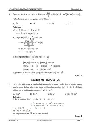 UNMSM-CENTRO PREUNIVERSITARIO Ciclo 2019-II
Semana Nº 4 (Prohibida su reproducción y venta) Pág. 52
8. Sean       
75i
z 4 3i, w tal que Re(z z) 12i w .
z
Si    
2
2
w Re(w) 1 z ,
halle el menor valor que puede tomar Re(w) .
A) 6 B) 8 C) 6
 D) 3

Solución:
 
   
   
25
2
2
1 5
2 2
2 2
a) z 4 3i z 4 3i y z 5
asi z z 8 Re(z z) 8
75i
b) luego Re(z z) 12i w
4 3i
75i(4 3i)
8 12i w
(4 3i)(4 3i)
8 3i(4 3i) 12i w
1 w w 1
c) Reemplazando en w Re(w) 1 z
Re(w) 1 5 o Re(w) 1 5
Re(w) 6 o Re(w)
     
    
   


   
 
    
     
 
    
  
   
 
4 (absurdo)
Re(w) 6 o Re(w) 6
d) por tanto el menor valor que puedetomar Re(w) es 6 .
  

Rpta.: C
EJERCICIOS PROPUESTOS
1. La longitud del radio de un círculo C es numéricamente igual a tres unidades menos
que la suma de los valores de x que verifican la ecuación   
2
2x 4 8x 6 . Calcule
el área de la región determinada por el círculo C.
A) 2
4π u B) 2
3π u C) 2
2π u D) 
 2
2 3 π u
Solución:
i) De la ecuación
o
ii) Luego el radio es asi el área es u2
Rpta.: B
165
 