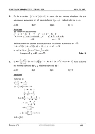 UNMSM-CENTRO PREUNIVERSITARIO Ciclo 2019-II
Semana Nº 4 (Prohibida su reproducción y venta) Pág. 53
2. En la ecuación  
 
2
x 3x 5
x 1 la suma de los valores absolutos de sus
soluciones, aumentado en 8 es de la forma 
2 m p , halle el valor de 
p m.
A) 33 B) 41 C) 23 D) 13
Solución:
Se tienen dos ecuaciones:
De donde
Así la suma de los valores absolutos de sus soluciones, aumentado en :
Luego m=7 y p=40, p-m=33. Rpta.: A
3. Si   
2
x 2
G 5/ x 1
,8 y T x / 2x x 6x 9 7 ,
x 4
 

         
 

 
R halle la suma
del mínimo elemento de G y máximo elemento de T.
A) 11 B) 8 C) 9 D) 7,5
Solución:


 
 
     
  
 

 
     


   


  


     


 
Hallando G :
x 2 6
i) 1
x 4 x 4
ii)x 1,8 1 x 8
3 x 4 12
1 1 1
3 x 4 12
1 6 6
1 ( 6) 1 1
3 x 4 12
6 1
1 1
x 4 2
x 2
0 1
x 4
x 2
0 5 5 1 5
x 4
iii) G 5,6
166
 
