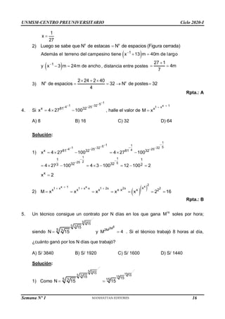 UNMSM-CENTRO PREUNIVERSITARIO Ciclo 2020-I
Semana Nº 1 (Prohibida su reproducción y venta) Pág. 54
1
x
27

2) o o
Luego se sabe que N de estacas N de espacios (Figura cerrada)

 
1
Además el terreno del campesino tiene x 13 m 40m de largo

 
 
1
y x 3 m 24m de a cho
n

  , distancia entre postes
27 1
4m
7

 
3)
o o
2 24 2 40
N de espacios 32 N de postes 32
4
  
   
Rpta.: A
4. Si
1
5
1 32
4 25
x 81 32
x 4 27 100


 
 
   , halle el valor de
x 1
1 x
x
M x



A) 8 B) 16 C) 32 D) 64
Solución:
1)
1
1 1
5 5
1 32 32
4 25 25
4
x 81 32 81 32
x 4 27 100 4 27 100


 
  
  
     
1 1
2
25 5
1 1
32 32
3 2
4 27 100 4 3 100 12 100 2
 

        
x
x 2

2)   
2
x
x 1 x
1 x 1 x x 1 2x 2x 2
x
x x x x x x 2
M x x x x x 2 16

   

      
Rpta.: B
5. Un técnico consigue un contrato por N días en los que gana 16
M soles por hora;
siendo
5 3 15
5 3
15
5 3
N 15
 y
8
2M
2M
M 4
 . Si el técnico trabajó 8 horas al día,
¿cuánto ganó por los N días que trabajó?
A) S/ 3840 B) S/ 1920 C) S/ 1600 D) S/ 1440
Solución:
1) Como
5 3 15 15
5 3 15
15
15 15
5 3 15
N 15 15
 
16
 