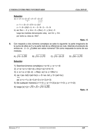 UNMSM-CENTRO PREUNIVERSITARIO Ciclo 2019-II
Semana Nº 4 (Prohibida su reproducción y venta) Pág. 56
Solución:
 

 
       
      
           
     
2
2
2 3 4
2i
(1 i)
2 2
2
a) z (1 i) (1 i) (1 i) (1 i)
z 1 i 2i (1 i) (1 i) (2i)
z 1 3i (2i)(1 i) 4 3 5i 2 5 5i
b) asi Rez 5 y Imz 5 Rez 5 y Imz 5
luego las medidas delcampode voley son 5m y 9m
por tanto su área es 45m .
Rpta.: C
8. Con respecto a dos números complejos se sabe lo siguiente: la parte imaginaria de
la suma de ellos es 5 y la parte real de su diferencia es nula. Además el producto de
ambos es  
5 5i ¿Cuáles son estos números? Dé como respuesta la suma de sus
módulos.
A) 15 2 50
 B) 15 2 10
 C) 15 20 5
 D) 50 2 15

Solución:
 
-5+5i
1) Seanlosnúmeros complejos z = a+bi y w = c +di
2) z+ w = a+c +i(b+d) Im(z+ w) = d+b = 5
3) z- w = a-c +i(b-d) Re(z- w) = a-c = 0Þa = c
4) zw =(ac -bd)+(ad+bc)i -5 = ac -bd y 5 = ad+bc
asi a = c =1 y (b = 3,d = 2 o b = 2,d = 3)
5) De cualquier manera(z =1



.
+3i y w =1+2i)o (w =1+3i y z =1+2i)
6) luego w + z = 10 + 5 = 15+2 50
Rpta.: A
169
 