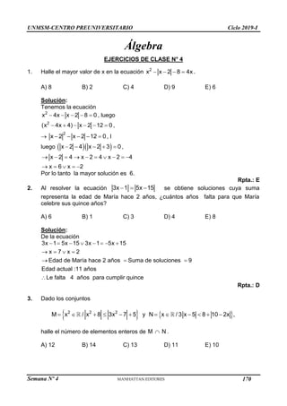 UNMSM-CENTRO PREUNIVERSITARIO Ciclo 2019-I
Semana Nº 4 (Prohibida su reproducción y venta) Pág. 38
Álgebra
EJERCICIOS DE CLASE N° 4
1. Halle el mayor valor de x en la ecuación 2
x x 2 8 4x
    .
A) 8 B) 2 C) 4 D) 9 E) 6
Solución:
Tenemos la ecuación
2
x 4x x 2 8 0
     , luego
2
(x 4x 4) x 2 12 0
      ,

2
x 2 x 2 12 0
     , l
luego   
x 2 4 x 2 3 0
     ,
x 2 4 x 2 4 x 2 4
x 6 x 2
         
    
Por lo tanto la mayor solución es 6.
Rpta.: E
2. Al resolver la ecuación 3x 1 5x 15
   se obtiene soluciones cuya suma
representa la edad de María hace 2 años, ¿cuántos años falta para que María
celebre sus quince años?
A) 6 B) 1 C) 3 D) 4 E) 8
Solución:
De la ecuación
3x 1 5x 15 3x 1 5x 15
x 7 x 2
Edad de María hace 2 años Suma de soluciones 9
Edad actual :11 años
Le falta 4 años para cumplir quince
       
   
  

Rpta.: D
3. Dado los conjuntos
   
2 2 2
M x / x 8 3x 7 5 y N x / 3 x 5 8 10 2x ,
           
halle el número de elementos enteros de .
M N

A) 12 B) 14 C) 13 D) 11 E) 10
170
 