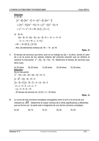 Semana Nº 4 (Prohibida su reproducción y venta) Pág. 39
Solución:
     
 
2 2 2 2
2 2 2 2
2 2
I) En M:
x 8 3x 7 5 x 3 3x 7
4x 4 2x 10 0 x 1 x 5 0
x 1 x 5 M 0,1 5,
       
       

       

II) En N
3 x 5 8 2 x 5 x 5 8 8 x 5 8
3 x 13 N 3 ,13
           
     
 
M N = 0,1 5,13
Nro. de elementos enteros de M N es 10.

   
 
Rpta.: E
4. El tiempo de servicios que tiene Juan en su trabajo es (2p + 3) años, donde el valor
de p es la suma de los valores enteros del conjunto solución que se obtiene al
resolver la inecuación 2
x 3 x 5 10x 15
    . Determine el tiempo de servicios que
tiene Juan.
A) 33 años B) 23 años C) 28 años D) 39 años E) 25 años
Solución:
De la inecuación
 
2
2
x 10x 25 25 3 x 5 15 0
x 5 3 x 5 10 0
x 5 5 x 5 2 0 x 5 2
2 x 5 2 3 x 7
p 4 5 6 15
El tiempo de servicio es : 2 15 3 33 años
      
    
   
       
   
      
    
  
Rpta.: A
5. La suma de dos números complejos conjugados entre si es 6 y la suma de sus
módulos es 52 . Determine el mayor número de 2 cifras significativas y diferentes
que se forma con la parte real e imaginaria de uno de los números complejos.
A) 23 B) 13 C) 31 D) 32 E) 34
UNMSM-CENTRO PREUNIVERSITARIO Ciclo 2019-I
171
 