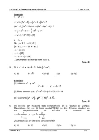 Semana Nº 4 (Prohibida su reproducción y venta) Pág. 43
Solución:
i. En M :
   
2 2 2 2
2 2 2 2
2 2
x 5 3x 7 x 5 3x 7
(4x 2)(2x 12) 0 (2x 1)(x 6) 0
1 3
x 6 x 2 4
2 2
M 1,0,1,2,3 6
      
      
       
   
ii. En N :
 
N x / x 3 2
   
 
x 3 2 2 x 3 2
1 x 5
N 1
,5
      
  
 
 
M N 1
,0,6
Elnúmero de elementos de M N es 3.
   
 
Rpta.: D
5. Si z 1 i
  y w 2 3i
  , halle 2 2
z w
 .
A) 25 B) 5 C) 5 5 D) 5 E) 5 2
Solución:
[1] Hallemos 2
z y 2
w
2 2
z 2i ; w 5 12i
   
[2] Ahora tenemos que:  
2 2
z w 2i 5 12i 5 10i
      
[3] Finalmente  2
2 2 2
z w 5 10 5 5
     .
Rpta.: C
6. Un docente san marquino dicta semanalmente en la Facultad de Ciencias
Matemáticas (5m – n + 4) horas y en la PRESM (n – 2m + 5) horas; donde m y n
son respectivamente los módulos al cuadrado de
1 2
1 2
z 1 y z 5
1 2
1 2
1 i 1 i
   
 
 
.
¿Cuántas horas en total dicta semanalmente?
A) 16 B) 20 C) 12 D) 24 E) 18
UNMSM-CENTRO PREUNIVERSITARIO Ciclo 2019-I
175
 