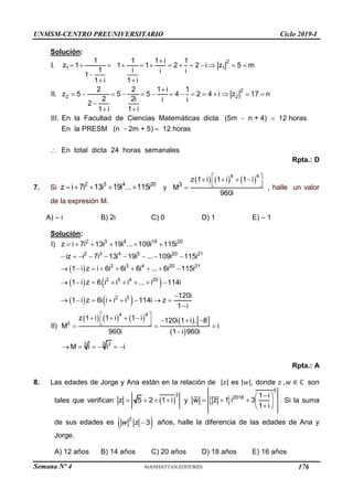 Semana Nº 4 (Prohibida su reproducción y venta) Pág. 44
Solución:
2
1 1
2
2 2
1 1 1 i 1
I. z 1 1 1 2 2 i z 5 m
1 i i i
1
1 i 1 i
2 2 1 i 1
II. z 5 5 5 4 2 4 i z 17 n
2 2i i i
2
1 i 1 i
III. En la Facultad de Ciencias Matemáticas dicta (5m n + 4) 12 horas
En la PRESM (

            

 

             

 
 
n 2m + 5) 12 horas
En total dicta 24 horas semanales
 

Rpta.: D
7. Si
2 3 4 20
z i 7i 13i 19i ... 115i
     y
     
4 4
3
z 1 i 1 i 1 i
M
960i
 
   
 
 , halle un valor
de la expresión M.
A) – i B) 2i C) 0 D) 1 E) – 1
Solución:
 
   
   
     
2 3 4 19 20
2 3 4 5 20 21
2 3 4 20 21
2 3 4 20
2 3
4 4
3
I) z i 7i 13i 19i ... 109i 115i
iz i 7i 13i 19i ... 109i 115i
1 i z i 6i 6i 6i ... 6i 115i
1 i z 6 i i i ... i 114i
120i
1 i z 6i i i i 114i z
1 i
z 1 i 1 i 1 i 12
II) M
960i
     
        
        
       

       

 
    
 
 
   
 
3 3
3
0i 1 i . 8
i
1 i 960i
M i i i
 


     
Rpta.: A
8. Las edades de Jorge y Ana están en la relación de |𝑧| es |𝑤|, donde 𝑧 , 𝑤 ∈ ℂ son
tales que verifican  
3
z 5 2 1 i
    y  
5
2018 1 i
w z 1 i 3
1 i

 
    

 
. Si la suma
de sus edades es  
2
3

w z años, halle la diferencia de las edades de Ana y
Jorge.
A) 12 años B) 14 años C) 20 años D) 18 años E) 16 años
UNMSM-CENTRO PREUNIVERSITARIO Ciclo 2019-I
176
 