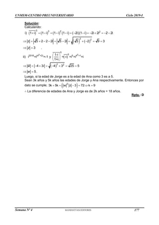 Semana Nº 4 (Prohibida su reproducción y venta) Pág. 45
Solución:
Calculando:
          
3 3 2 2
i) 1 i 1 i 1 i 1 i 2i 1 i 2i 2i 2 2i
              
   
2 2
z 5 2 2 2i 5 2i 5 2 9 3
           
3
 
z .
 
0 0
5
5
2018 (4 +2) 5 4 +1
1-i
ii) i =i =-1 y = -i =i =i =i
1+i
 
 
 
 2 2
4 3 4 3 25 5
        
w i
5
 
w .
Luego, si la edad de Jorge es a la edad de Ana como 3 es a 5.
Sean 3k años y 5k años las edades de Jorge y Ana respectivamente. Entonces por
dato se cumple;  
2
3k 5k w z 3 72 k 9
     
∴ La diferencia de edades de Ana y Jorge es de 2k años = 18 años.
Rpta.: D
UNMSM-CENTRO PREUNIVERSITARIO Ciclo 2019-I
177
 