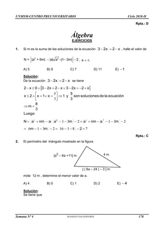 UNMSM-CENTRO PREUNIVERSITARIO Ciclo 2018-II
Semana Nº 4 (Prohibida su reproducción y venta) Pág. 50
Rpta.: D
Álgebra
EJERCICIOS
1. Si m es la suma de las soluciones de la ecuación x
2
2x
3 

 , halle el valor de
2 2
N = |a + 6m| |a| a |1 3m| 2
    , a  R.
A) 5 B) 9 C) 7 D) 11 E) 1

Solución:
De la ecuación x
2
2x
3 

 se tiene
 
Luego
3
8
m
ecuación
la
de
soluciones
son
3
5
y
1
x
1
x
2
x
x
2
2x
3
x
2
2x
3
0
x
2

























3
5
7
8
1
16
2
3
1
6
2
3
1
6
2
3
1
6
2
2
2
2
m
m
m
a
m
a
m
a
a
m
a
N 2





















Rpta.: C
2. El perímetro del triángulo mostrado en la figura
mide 12 m , determine el menor valor de a.
A) 4 B) 0 C) 1 D) 2 E) 4

Solución:
Se tiene que
4 m
[a2
– 6a +11] m
[ | 8a – 24 | – 3 ] m
178
 