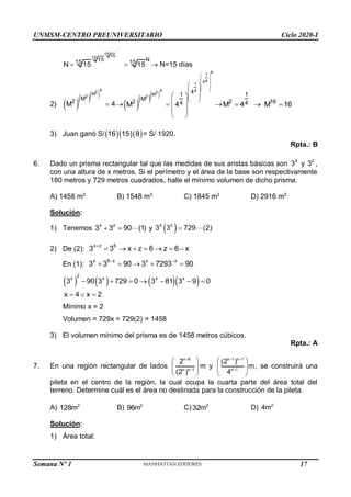 UNMSM-CENTRO PREUNIVERSITARIO Ciclo 2020-I
Semana Nº 1 (Prohibida su reproducción y venta) Pág. 55
15 15
15
15 N
15 15
N 15 15
   N=15 días
2)    
4
2
M
2
M
2
M 4
    
4
1
4
4
1
4 4
2
M
2
4
1
M
2 4
M 4
 
 
 
 
 
 
 
 
 
 
 
 

 
 

1
2 16
4
M 4 M 16
  
3) Juan ganó S/   
16 15 8 = S/ 1920.
Rpta.: B
6. Dado un prisma rectangular tal que las medidas de sus aristas básicas son
x
3 y
z
3 ,
con una altura de x metros. Si el perímetro y el área de la base son respectivamente
180 metros y 729 metros cuadrados, halle el mínimo volumen de dicho prisma.
A) 1458 m3
B) 1548 m3
C) 1845 m3
D) 2916 m3
Solución:
1) Tenemos
x z
3 3 90 (1)
  y  
x z
3 3 729 (2)

2) De (2):
x z 6
3 3 x z 6 z 6 x

      
En (1):
x 6 x x x
3 3 90 3 7293 90
 
    
      
2
x x x x
3 90 3 729 0 3 81 3 9 0
x 4 x 2
      
  
Mínimo x = 2
Volumen = 729x = 729(2) = 1458
3) El volumen mínimo del prisma es de 1458 metros cúbicos.
Rpta.: A
7. En una región rectangular de lados


 
 
 
n 6
n n 1
2
(2 )
m y
 

 
 
 
n 1 n 1
n 1
(2 )
m
4
, se construirá una
pileta en el centro de la región, la cual ocupa la cuarta parte del área total del
terreno. Determine cuál es el área no destinada para la construcción de la pileta.
A) 2
128m B) 2
96m C) 2
32m D) 2
4m
Solución:
1) Área total:
17
 