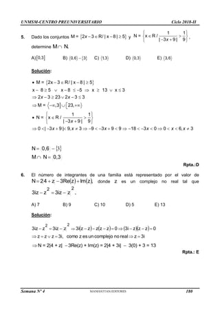 UNMSM-CENTRO PREUNIVERSITARIO Ciclo 2018-II
Semana Nº 4 (Prohibida su reproducción y venta) Pág. 52
5. Dado los conjuntos  
M = 2 3 / | x 8 | 5
x    
R y
1 1
N = x /
| 3 9 | 9
x
 
 
 
 
 
R ,
determine N.
M
A) 
0,3 B)  
0,6 3
 C) 1
,3 D) 0,3 E) 3,6
Solución:
 

M = 2x 3 / | x 8 | 5
x 8 5 x 8 5 x 13 x 3
2 3 23 2 3 3
M = ,3 23,
1 1
N = x
| 3 9 | 9
0 | 3 9 | 9, 3 9 3 9 9 18 3 0 0 6, 3
x x
x
x x x x x x
    
         
     

   

 
  
 
 
 
                    
R
R /
 
0,3
N
M
0,6
N



 3
Rpta.:D
6. El número de integrantes de una familia está representado por el valor de
   ,
z
Im
z
3Re
z
4
2
N 


 donde z es un complejo no real tal que
2
2
z
z
3i
z
3iz 

 .
A) 7 B) 9 C) 10 D) 5 E) 13
Solución:
      
3i
z
real
no
complejo
un
es
z
como
3i,
z
z
z
0
z
z
z
3i
0
z
z
z
z
z
3i
z
z
3i
z
3iz
2
2
















 
N = 2|4 + z| 3Re(z) + Im(z) = 2|4 + 3i| 3(0) + 3 = 13
  
Rpta.: E
180
 