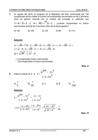 UNMSM-CENTRO PREUNIVERSITARIO Ciclo 2018-II
Semana Nº 4 (Prohibida su reproducción y venta) Pág. 53
7. En agosto del 2018, el congreso de la República del Perú conformado por 130
congresistas de los cuales el número de congresistas sancionados en los 2 primeros
años de gestión coincide con el módulo del complejo z, sabiendo que
 
i
2
38
i
48
y w
2
3i
w
z 




 ; ¿cuántos congresistas no fueron
sancionados durante los 2 primeros años de la actual gestión?
A) 122 B) 128 C) 124 D) 96 E) 112
Solución:
38
2
2
w = 48 i (2 i) 48 (2 i) 48 2 i w 48 2 i
z = w 3i 2 48 2 i 3i 2 48 4i
|z| = 48 ( 4) 8
           
        
  
 8 congresistas fueron sancionados
 122 congresistas no fueron sancionados
Rpta.:A
8. Halle el módulo de z, si
 
3
5
i
21
666
i
4
3
2i
z




.
A)
5
1
B)
25
1
C) 1 D) 5 E)
125
1
Solución:
   
3
i
21
3
5
i
21
666
i
4
3
2
i
4
3
2i
z









2
2
3 3 3
2 2
2 21i ( 2) 21
2 21i 1
| z |
25
( 3 4i) 3 4i ( 3) 4
   
 
    
     
Rpta.: B
181
 