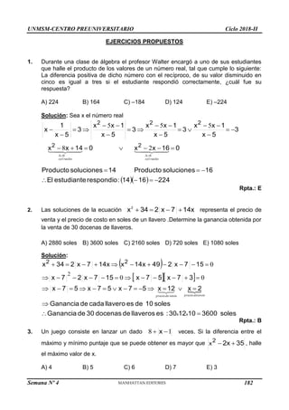 UNMSM-CENTRO PREUNIVERSITARIO Ciclo 2018-II
Semana Nº 4 (Prohibida su reproducción y venta) Pág. 54
EJERCICIOS PROPUESTOS
1. Durante una clase de álgebra el profesor Walter encargó a uno de sus estudiantes
que halle el producto de los valores de un número real, tal que cumple lo siguiente:
La diferencia positiva de dicho número con el recíproco, de su valor disminuido en
cinco es igual a tres si el estudiante respondió correctamente, ¿cuál fue su
respuesta?
A) 224 B) 164 C) –184 D) 124 E) –224
Solución: Sea x el número real
   224
16
14
:
respondio
estudiante
El
16
soluciones
Producto
14
soluciones
Producto
0
16
x
x
0
14
x
x
3
5
x
1
x
x
3
5
x
1
x
x
3
5
x
1
x
x
3
5
x
1
x
2
2
2
2
2















































reales
sol
reales
sol
0
0
2
8
5
5
5
Rpta.: E
2. Las soluciones de la ecuación 14x
7
x
2
34
x2



 representa el precio de
venta y el precio de costo en soles de un llavero .Determine la ganancia obtenida por
la venta de 30 docenas de llaveros.
A) 2880 soles B) 3600 soles C) 2160 soles D) 720 soles E) 1080 soles
Solución:
 
  

soles
3600
10
12
30
:
es
llaveros
de
docenas
30
de
Ganancia
soles
10
de
es
llavero
cada
de
Ganancia
2
x
12
x
5
7
x
5
7
x
5
7
x
3
7
x
5
7
x
15
7
x
2
7
x
15
7
x
2
49
14x
x
14x
7
x
2
34
x
x
x
2
2








































to
de
precio
venta
de
precio cos
0
0
0
2



Rpta.: B
3. Un juego consiste en lanzar un dado 1
8 
 x veces. Si la diferencia entre el
máximo y mínimo puntaje que se puede obtener es mayor que 35
2x
2
x 
 , halle
el máximo valor de x.
A) 4 B) 5 C) 6 D) 7 E) 3
182
 