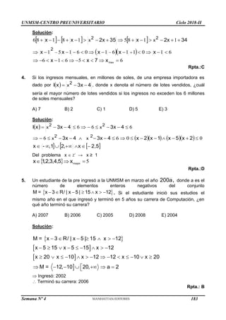 UNMSM-CENTRO PREUNIVERSITARIO Ciclo 2018-II
Semana Nº 4 (Prohibida su reproducción y venta) Pág. 55
Solución:
     
  
6
5
6
1
6
6
1
0
1
1
6
1
0
6
1
5
1
1
1
8
5
1
8
1
8
6









































max
x
7
x
x
x
x
x
x
x
34
2x
x
35
2x
x
x
2
2
x
2
x
Rpta.:C
4. Si los ingresos mensuales, en millones de soles, de una empresa importadora es
dado por   4
3x
x
I 2
x 

 , donde x denota el número de lotes vendidos, ¿cuál
sería el mayor número de lotes vendidos si los ingresos no exceden los 6 millones
de soles mensuales?
A) 7 B) 2 C) 1 D) 5 E) 3
Solución:
 
     
   
2,5
x
2
,1
-
x
2
x
5
x
1
x
2
x
4
3x
4
3x
4
3x
4
3x
x
I
2
x
2
x
2
x
2
x


































,
0
0
6
6
6
6
6
Del problema x  Z+
→ x ≥ 1
  5
,
,
,
, 

 mayor
x
5
4
3
2
1
x
Rpta.:D
5. Un estudiante de la pre ingresó a la UNMSM en marzo el año 200a, donde a es el
número de elementos enteros negativos del conjunto
 
M = x 3 / | x 5 | 15 x 12
      
R . Si el estudiante inició sus estudios el
mismo año en el que ingresó y terminó en 5 años su carrera de Computación, ¿en
qué año terminó su carrera?
A) 2007 B) 2006 C) 2005 D) 2008 E) 2004
Solución:
 
 
 

M = x 3 / | x 5 | 15 x 12
x 5 15 x 5 15 x 12
x 20 x 10 x 12 12 x 10 x 20
M = 12, 10 20, a 2
      
        
             

      

R
 Ingresó: 2002
 Terminó su carrera: 2006
Rpta.: B
183
 