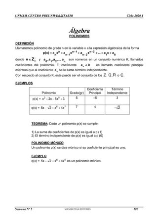 UNMSM-CENTRO PREUNIVERSITARIO Ciclo 2020-I
Semana Nº 5 (Prohibida su reproducción y venta) Pág. 34
Álgebra
POLINOMIOS
DEFINICIÓN
Llamaremos polinomio de grado n en la variable x a la expresión algebraica de la forma
0
1
2
n
2
n
1
n
1
n
n
n
a
x
a
...
x
a
x
a
x
a
)
x
(
p 




 



donde 
n 0

Z y
n
2
1
0
a
,...,
a
,
a
,
a son números en un conjunto numérico K, llamados
coeficientes del polinomio. El coeficiente 0
an
 es llamado coeficiente principal
mientras que al coeficiente 0
a se le llama término independiente.
Con respecto al conjunto K, este puede ser el conjunto de los ,
Z Q,R o C.
EJEMPLOS
Polinomio Grado(gr)
Coeficiente
Principal
Término
Independiente
p(x) = 2 5
x 2x 5x 3
   5 –5 3
q(x) = 6 7
5x 2 x 4x
   7 4 2

TEOREMA: Dado un polinomio p(x) se cumple:
1) La suma de coeficientes de p(x) es igual a p (1)
2) El término independiente de p(x) es igual a p (0)
6 5
5x 2 x 4x
  
POLINOMIO MÓNICO
Un polinomio p(x) se dice mónico si su coeficiente principal es uno.
EJEMPLO
q(x) = es un polinomio mónico.
187
 