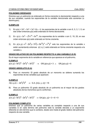 UNMSM-CENTRO PREUNIVERSITARIO Ciclo 2020-I
Semana Nº 5 (Prohibida su reproducción y venta) Pág. 36
POLINOMIO ORDENADO
Diremos que un polinomio es ordenado en forma creciente (o decreciente) respecto a una
de sus variables, cuando los exponentes de la variable mencionada solo aumentan (o
disminuyen).
EJEMPLOS
1) En p(x) = 2x8
– 5x5
+ 3x3
+2x – 4, los exponentes de la variable x son 8, 5, 3, 1, 0; en
ese orden entonces p(x) está ordenado en forma decreciente.
2) En   2 19 25
q x 3x 3 x 5x
   , los exponentes de la variable x son 2, 19, 25; en ese
orden entonces q(x) está ordenado en forma creciente.
3) En 2 5 8 10 4 14 3
p(x,y) x 2x y 7x y 9x y x y
     solo los exponentes de la variable x
están aumentando entonces  
p x,y está ordenado en forma creciente respecto a la
variable x.
GRADO RELATIVO DE UN POLINOMIO RESPECTO A UNA VARIABLE (G R)
Es el mayor exponente de la variable en referencia que aparece en el polinomio.
EJEMPLO
3 6 2 4 3 5
p(x,y) 5x y 2x y 3x y
    GRx [p(x,y)] = 3  GRy [p(x,y)] = 6
GRADO ABSOLUTO (G A)
A) Para un monomio: El grado absoluto de un monomio se obtiene sumando los
exponentes de las variables que aparecen.
EJEMPLO
4 5 9
m(x,y,z) 2x y z
   G.A. [m(x, y, z)] = 18
B) Para un polinomio: El grado absoluto de un polinomio es el mayor de los grados
absolutos de los monomios que lo conforman.
EJEMPLO
3 6 2 4 3 5
p(x,y) 5x y 2x y 3x y
    GA [p(x, y)] = 3 + 6 = 9
POLINOMIO COMPLETO
Diremos que un polinomio de varias variables es completo respecto a una de sus
variables si en cada término del polinomio está la variable elevada a un exponente
diferente en otro término que lo contiene, desde cero hasta el grado relativo del polinomio
respecto de esa variable.
188
 