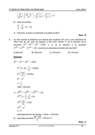 UNMSM-CENTRO PREUNIVERSITARIO Ciclo 2020-I
Semana Nº 1 (Prohibida su reproducción y venta) Pág. 56
2 2
2 2
n 6 n 1 n 1 n 6 n 1 n n 5
7
n n 1 n 1 n n 2n 2 n n 2
2 (2 ) 2 2
2
(2 ) 4 2 2
       
      
  
  
  
  
2) Área de la pileta:
7 7
5
2
2 2
2 32
4 2
  
3) Entonces, el área no destinada a la pileta es 96m2
.
Rpta.: B
8. Un tren recorre la distancia que separa dos ciudades (M y N) a una velocidad de
180x km/h de ida, pero de regreso a 40y km/h, donde “x” es la solución de la
ecuación
6x 1 6x 2 6x 1
5 5 5 3775
  
   e “y” es la solución e la ecuación
3y 1 3y 1 3y 2
3 3 3 93
  
   . ¿Cuál es la velocidad promedio del recorrido?
A) 98 km/h B) 100 km/h C) 105 km/h D) 110 km/h
Solución:
6x 1 6x 2 6x 1
5 5 5 3775
  
  
6x
6x
6x 3
1
5 5 25 151(25)
5
151
5 151(25)
5
5 5
1
x
2
 
  
 
 
 

 
 


180x = 90 km/h
1)
3y 1 3y 1 3y 2
3 3 3 93
  
  
3y
3y
3y 3
1 1
3 3 93
3 9
31
3 31(3)
9
3 3
y 3
 
  
 
 
 

 
 


velocidad del tren de regreso = 40(3) = 120 km/h
2) velocidad promedio
90 120
105 km / h
2


Rpta.: C
18
 