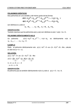 UNMSM-CENTRO PREUNIVERSITARIO Ciclo 2020-I
Semana Nº 5 (Prohibida su reproducción y venta) Pág. 35
POLINOMIOS IDÉNTICOS
Dos polinomios en una variable y del mismo grado de las formas
0
1
2
n
2
n
1
n
1
n
n
n
a
x
a
...
x
a
x
a
x
a
)
x
(
p 




 



y
0
1
2
n
2
n
1
n
1
n
n
n
b
x
b
...
x
b
x
b
x
b
)
x
(
q 




 



son idénticos si y solo si:
n
n
b
a  , ... , 2
2
b
a  , 1
1
b
a  , 0
0
b
a  .
OBSERVACIÓN:
También decimos que los polinomios p(x) y q(x) son idénticos si p(α) = q(α); α ℝ .
POLINOMIO IDÉNTICAMENTE NULO
Un polinomio   

    
n n 1
n n 1 1 0
p x a x a x ... a x a es idénticamente nulo si

    
n n 1 1 0
a a . . . a a 0 .
EJEMPLO
Dado el polinomio idénticamente nulo    
2 2
p x bx 8 ax b 4 x 2c 4bx
       , calcule
el valor de (a + b – c).
SOLUCIÓN:
   
 
2 2
2
0 0
0
p x bx 8 ax b 4 x 2c 4bx
p x (2b 4)x (a 4b)x (2c 8)
b 2 ; a 8 ; c 4
a b c 14
 

      
     
   
   
OBSERVACIÓN
El polinomio p(x) es también idénticamente nulo si y solo si p() = 0 ; α ℝ.
189
 