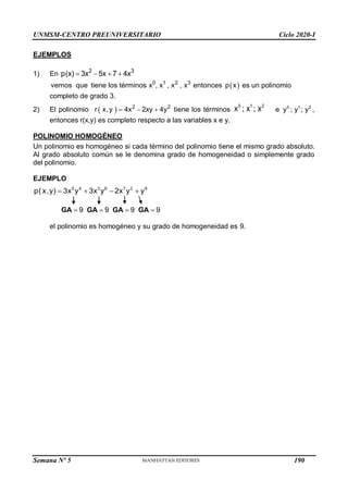 UNMSM-CENTRO PREUNIVERSITARIO Ciclo 2020-I
Semana Nº 5 (Prohibida su reproducción y venta) Pág. 37
EJEMPLOS
1) En 2 3
p(x) 3x 5x 7 4x
   
 
0 1 2 3
vemos que tiene los términos x , x , x , x entonces p x es un polinomio
completo de grado 3.
2) El polinomio   2 2
r x,y 4x 2xy 4y
   tiene los términos
0 1 2
x ; x ; x 0 1 2
e y ; y ; y ,
entonces r(x,y) es completo respecto a las variables x e y.
POLINOMIO HOMOGÉNEO
Un polinomio es homogéneo si cada término del polinomio tiene el mismo grado absoluto.
Al grado absoluto común se le denomina grado de homogeneidad o simplemente grado
del polinomio.
EJEMPLO
5 4 3 6 7 2 9
p( x,y) 3x y 3x y 2x y y
   
9

GA 9

GA 9

GA 9

GA
el polinomio es homogéneo y su grado de homogeneidad es 9.
190
 