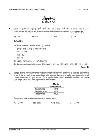 UNMSM-CENTRO PREUNIVERSITARIO Ciclo 2020-I
Álgebra
EJERCICIOS
1. Sean los polinomios 3 4
p(x) 3x 2x 3x 5n
    y 2
q(x) nx 8x n
   . Si la suma de los
coeficientes de p(x) es 88, halle la suma de los coeficientes de h(x) p(x) q(x)
  .
A) 120 B) 124 C) 126 D) 128
Solución:
1) La suma de coeficiente de p(x) es 88
3 4
p(1) 3(1) 2(1) 3(1) 5n 88
8 5n 88
5n 80
n 16
    
 


2)
2 2
q(x) nx 8x n 16x 8x 16
     
3) La suma de coeficientes de h(x) p(x) q(x)
  es h(1) p(1) q(1) 88 40 128
    
Rpta.: D
2. Jorge ahorra mensualmente una cantidad de dinero en dólares, la cual se determina
a partir de un polinomio cuadrático p(t); cuando t asume el valor correspondiente al
número del mes en que ahorra. En la siguiente tabla se detalla la cantidad ahorrada
por Jorge cada uno de los primeros tres meses:
Monto
ahorrado en $
Primer mes 800
Segundo mes 1000
Tercer mes 1400
Determine cuánto ahorrará Jorge el quinto mes.
A) $ 2400 B) $ 2800 C) $ 3000 D) $ 3400
Semana Nº 5 (Prohibida su reproducción y venta) Pág. 48
191
 