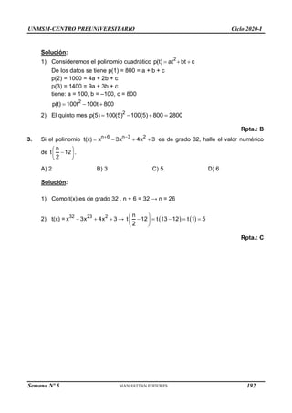 UNMSM-CENTRO PREUNIVERSITARIO Ciclo 2020-I
Solución:
1) Consideremos el polinomio cuadrático
2
p(t) at bt c
  
De los datos se tiene p(1) = 800 = a + b + c
p(2) = 1000 = 4a + 2b + c
p(3) = 1400 = 9a + 3b + c
tiene: a = 100, b = –100, c = 800
2
p(t) 100t 100t 800
  
2) El quinto mes
2
p(5) 100(5) 100(5) 800 2800
   
Rpta.: B
3. Si el polinomio
n 6 n 3 2
t(x) x 3x 4x 3
 
    es de grado 32, halle el valor numérico
de
n
t 12
2
 

 
 
.
A) 2 B) 3 C) 5 D) 6
Solución:
1) Como t(x) es de grado 32 , n + 6 = 32 → n = 26
2) t(x) = 32 23 2
x 3x 4x 3
   →    
n
t 12 t 13 12 t 1 5
2
 
    
 
 
Rpta.: C
Semana Nº 5 (Prohibida su reproducción y venta) Pág. 48
192
 