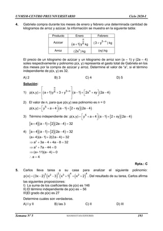 UNMSM-CENTRO PREUNIVERSITARIO Ciclo 2020-I
4. Gabriela compra durante los meses de enero y febrero una determinada cantidad de
kilogramos de arroz y azúcar, la información se muestra en la siguiente tabla:
Producto Enero Febrero
Azúcar
 
n
6
a 1 y
 kg (
5 n
3 y 
 ) kg
Arroz (
n
2x ) kg (xy) kg
El precio de un kilogramo de azúcar y un kilogramo de arroz son (a – 1) y (2a – 4)
soles respectivamente y polinomio p(x, y) representa el gasto total de Gabriela en los
dos meses por la compra de azúcar y arroz. Determine el valor de “a”, si el término
independiente de p(x, y) es 32.
A) 2 B) 3 C) 4 D) 5
Solución:
1)      
n
5 n n
6
p(x,y) a 1 y 3 y a 1 2x xy 2a 4

 
   
       
 
 
 
2) El valor de n, para que p(x,y) sea polinomio es n = 0
    
5
p(x,y) y a 4 a 1 2 xy 2a 4
 
      
 
3) Término independiente de:     
5
p(x,y) y a 4 a 1 2 xy 2a 4
 
      
 
     
a 4 a 1 2 2a 4 32
    
4)      
a 4 a 1 2 2a 4 32
    
Rpta.: C
5. Carlos lleva tarea a su casa para analizar el siguiente polinomio:
         
2 4 4
3 2 3 2
p x 3x 2 x 3 x 1 x 2
      . Del resultado de su tarea, Carlos afirma
las siguientes proposiciones:
I) La suma de los coeficientes de p(x) es 146
II) El término independiente de p(x) es – 56
III)El grado de p(x) es 27
Determine cuales son verdaderas.
A) I y II B) las 3 C) II D) III
    
     
   
   
 
2
2
(a 4)(a 1) 2(2a 4) 32
a 3a 4 4a 8 32
a 7a 44 0
(a 11)(a 4) 0
a 4
Semana Nº 5 (Prohibida su reproducción y venta) Pág. 48
193
 