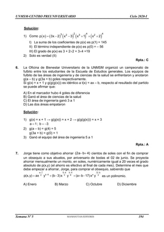 UNMSM-CENTRO PREUNIVERSITARIO Ciclo 2020-I
Solución:
1) Como          
2 4 4
3 2 3 2
p x 3x 2 x 3 x 1 x 2
     
I) La suma de los coeficientes de p(x) es p(1) = 145
II) El término independiente de p(x) es p(0) = – 56
III) El grado de p(x) es 3 + 22 + 34 =19
2) Solo es verdad (II)
Rpta.: C
6. La Oficina de Bienestar Universitario de la UNMSM organizó un campeonato de
fulbito entre los estudiantes de la Escuela de Estudios generales. Los equipos de
fulbito de las áreas de ingeniería y de ciencias de la salud se enfrentaron y anotaron
g(a – b) y g(3a + b) goles respectivamente.
Si g(x) = x + 1 y g(g(g(x))) es idéntico a t(x) = ax – b, respecto al resultado del partido
se puede afirmar que:
A) En el marcador hubo 4 goles de diferencia
B) Ganó el área de ciencias de la salud
C) El área de ingeniería ganó 3 a 1
D) Las dos áreas empataron
Solución:
1) g(x) = x + 1 → g(g(x)) = x + 2 → g(g(g(x))) = x + 3
a 1 ; b 3
  
2) g(a – b) = g(4) = 5
g(3a + b) = g(0) = 1
3) Ganó el equipo del área de ingeniería 5 a 1
Rpta.: A
7. Jorge tiene como objetivo ahorrar cientos de soles con el fin de comprar
un obsequio a sus abuelos, por aniversario de bodas el 02 de junio. Se proyecta
ahorrar mensualmente un monto, en soles, numéricamente igual a 20 veces el grado
absoluto de p(x,y) (el ahorro es efectivo al final de cada mes). Determine el mes que
debe empezar a ahorrar, Jorge, para comprar el obsequio, sabiendo que
es un polinomio.
A) Enero B) Marzo C) Octubre D) Diciembre
(2a b 4)
 
9 a b 4
a 7 12 b
b 8 a
3 6
2 2
p(x,y) ax y (b 3)x y (a b 17)x y
 
 

     
Semana Nº 5 (Prohibida su reproducción y venta) Pág. 48
194
 