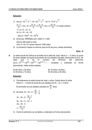UNMSM-CENTRO PREUNIVERSITARIO Ciclo 2020-I
Solución:
1)
a 7 9 a b 4 12 b
0,b 8 0, 0, 0,a 0 0
2 3 6 2
   
       todos enteros
7 a 9 a 9
   
8 b 12 b 10
   
2 9
p(x,y) 9xy 7y 2x y
   
2) Entonces = 20(9+1) = 200
Ahorra 200 soles al mes
=12, quiere ahorrar 1200 soles
3) Le tomará 6 meses en ahorrar para el 02 de junio, desde diciembre.
Rpta.: D
8. La edad actual de Carlos es el doble de la edad de José. Hace (n – 1) años, la suma
de esas edades era igual al promedio de sus edades actuales, disminuido en 0,5. Se
sabe que n es el número de términos del polinomio
  3a b 2a 3b c b a c
p x x 5x 3x 2x
   
     completo y ordenado en forma
decreciente. Halle ambas edades.
A) 60 años y 30 años B) 18 años y 9 años
C) 20 años y 10 años D) 40 años y 20 años
Solución:
1) Consideremos la edad actual de José: x años, Carlos tiene 2x años
Hace (n – 1) años la suma de sus edades era 3x – 2n + 2 años
El promedio de sus edades actuales es
3x
2
años
2) Se tiene
3x 1
3x 2n 2
2 2
   
3x 1
3x 2n 2
2
6x 4n 4 3x 1
3x 4n 5
4n 5
x
3

  
   
 


3) Como el polinomio es completo y ordenado en forma decreciente:
9 a b 4
a 7 12 b
b 8 a
3 6
2 2
p(x,y) ax y (b 3)x y (a b 17)x y
 
 

     
 
20GA p(x,y)
(2a b 4)
 
Semana Nº 5 (Prohibida su reproducción y venta) Pág. 48
195
 