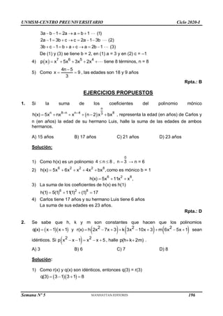 UNMSM-CENTRO PREUNIVERSITARIO Ciclo 2020-I
3a b 1 2a a b 1 (1)
2a 1 3b c c 2a 1 3b (2)
3b c 1 b a c a 2b 1 (3)
     
      
       
De (1) y (3) se tiene b = 2, en (1) a = 3 y en (2) c = –1
4)   7 6 5 4
p x x 5x 3x 2x
     tiene 8 términos, n = 8
5) Como
4n 5
x 9
3

  , las edades son 18 y 9 años
Rpta.: B
EJERCICIOS PROPUESTOS
1. Si la suma de los coeficientes del polinomio mónico
 
n
n 8 n n 4 8
3
h(x) 5x nx x n 2 x bx
 
      , representa la edad (en años) de Carlos y
n (en años) la edad de su hermano Luis, halle la suma de las edades de ambos
hermanos.
A) 15 años B) 17 años C) 21 años D) 23 años
Solución:
1) Como h(x) es un polinomio
0
4 n 8 , n 3
   → n = 6
2)
6 2 2 2 8
h(x) 5x 6x x 4x bx ,
     como es mónico b = 1
6 2 8
h(x) 5x 11x x ,
  
3) La suma de los coeficientes de h(x) es h(1)
6 2 8
h(1) 5(1) 11(1) (1) 17
   
4) Carlos tiene 17 años y su hermano Luis tiene 6 años
La suma de sus edades es 23 años.
Rpta.: D
2. Se sabe que h, k y m son constantes que hacen que los polinomios
  
q(x) x 1 x 1
   y      
2 2 2
r(x) h 2x 7x 3 k 3x 10x 3 m 6x 5x 1
         sean
idénticos. Si  
2 2
p x x 1 x x 5
     , halle p(h k 2m)
  .
A) 3 B) 6 C) 7 D) 8
Solución:
1) Como r(x) y q(x) son idénticos, entonces q(3) = r(3)
  
q(3) 3 1 3 1 8
   
Semana Nº 5 (Prohibida su reproducción y venta) Pág. 48
196
 