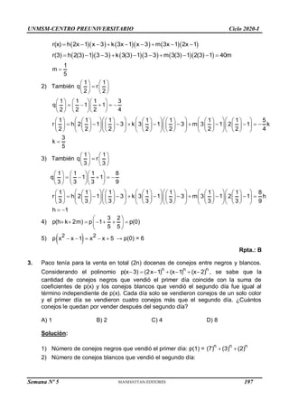 UNMSM-CENTRO PREUNIVERSITARIO Ciclo 2020-I
        
r(x) h 2x 1 x 3 k 3x 1 x 3 m 3x 1 2x 1
        
        
r(3) h 2(3) 1 3 3 k 3(3) 1 3 3 m 3(3) 1 2(3) 1 40m
         
1
m
5

2) También
1 1
q r
2 2
   

   
   
1 1 1 3
q 1 1
2 2 2 4
    
    
    
    
1 1 1 1 1 1 1 5
r h 2 1 3 k 3 1 3 m 3 1 2 1 k
2 2 2 2 2 2 2 4
        
             
          
        
             
             
        
3
k
5

3) También
1 1
q r
3 3
   

   
   
1 1 1 8
q 1 1
3 3 3 9
    
    
    
    
1 1 1 1 1 1 1 8
r h 2 1 3 k 3 1 3 m 3 1 2 1 h
3 3 3 3 3 3 3 9
        
             
         
        
             
             
        
h 1
 
4)
3 2
p(h k 2m) p 1 p(0)
5 5
 
      
 
 
5)  
2 2
p x x 1 x x 5
     → p(0) = 6
Rpta.: B
3. Paco tenía para la venta en total (2n) docenas de conejos entre negros y blancos.
Considerando el polinomio
n n n
p(x 3) (2x 1) (x 1) (x 2)
       , se sabe que la
cantidad de conejos negros que vendió el primer día coincide con la suma de
coeficientes de p(x) y los conejos blancos que vendió el segundo día fue igual al
término independiente de p(x). Cada día solo se vendieron conejos de un solo color
y el primer día se vendieron cuatro conejos más que el segundo día. ¿Cuántos
conejos le quedan por vender después del segundo día?
A) 1 B) 2 C) 4 D) 8
Solución:
1) Número de conejos negros que vendió el primer día: p(1) =
n n n
(7) (3) (2)
 
2) Número de conejos blancos que vendió el segundo día:
Semana Nº 5 (Prohibida su reproducción y venta) Pág. 48
197
 