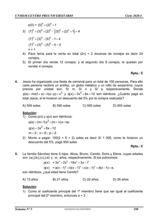 UNMSM-CENTRO PREUNIVERSITARIO Ciclo 2020-I
p(0) = n n
(5) (2) 1
 
3) n n n
(7) (3) (2)
    
n n
(5) (2) 1 4
  
n n n
n n n
(7) (3) (5) 1 4
(7) (3) (5) 5 0
   
   
n = 1
4) Paco tenía para la venta en total (2n) = 2 docenas de conejos es decir 24
conejos.
5) El primer día vende 12 conejos, y el segundo día 8 conejos, le quedan por
vender 4 conejos.
Rpta.: C
4. Jesús ha organizado una fiesta de carnaval para un total de 100 personas. Para ello
cada persona recibirá un antifaz, un globo metálico y un rollo de serpentina, cuyos
precios por unidad son: S/ m, S/ n y S/ p respectivamente. Donde
2
p(x) mx(1 x) n(x p) x
     y
2
q(x) 3x 8x 12
   son idénticos. ¿Cuánto pagó en
total Jesús, si le hicieron un descuento del 5% por la compra realizada?
A) 559 soles B) 590 soles C) 950 soles D) 955 soles
Solución:
1) Como p(x) y q(x) son idénticos:
2
p(x) (m 1)x (m n)x np
    
2
q(x) 3x 8x 12
  
m 2 ; n 6 ; p 2
  
2) Monto a pagar: 100(2 + 6 + 2) soles es decir S/ 1 000, como le hicieron un
descuento del 5%, pagó 950 soles
Rpta.: C
5. La familia Sánchez tiene 5 hijos: Alicia, Bruno, Camilo, Doris y Elena, cuyas edades
son | a|,|b|,| c |,| d| y | |
e años, respectivamente. Si los polinomios:
5 4 2
5 4 3
p(x) = 3x 2x 18x 3x 7
q(x) = a(x 1) b(x 1) c(x 1) d(x 1) e,
   
       
son idénticos, ¿qué edad tiene Camilo?
A) 13 años B) 21 años C) 22 años D) 26 años
Solución:
1) Como el coeficiente principal del 1º miembro tiene que ser igual al coeficiente
principal del 2º miembro, entonces a = 3
Semana Nº 5 (Prohibida su reproducción y venta) Pág. 48
198
 