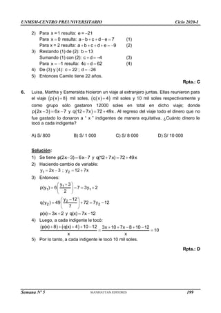 UNMSM-CENTRO PREUNIVERSITARIO Ciclo 2020-I
2) Para x =1 resulta: e = 21

Para x 0
 resulta: a b c d e 7
     (1)
Para x = 2 resulta: a b c d e 9
      (2)
3) Restando (1) de (2): b 13

Sumando (1) con (2): c d 4
   (3)
Para x 1
  resulta: 4c d 62
  (4)
4) De (3) y (4): c 22 ; d 26
  
5) Entonces Camilo tiene 22 años.
Rpta.: C
6. Luisa, Martha y Esmeralda hicieron un viaje al extranjero juntas. Ellas reunieron para
el viaje  
 
p x 8
 mil soles,  
 
q x 4
 mil soles y 10 mil soles respectivamente y
como grupo sólo gastaron 12000 soles en total en dicho viaje; donde
 
p 2x 3 6x 7
   y  
q 12 7x 72 49x
   . Al regreso del viaje todo el dinero que no
fue gastado lo donaron a “ x ” indigentes de manera equitativa. ¿Cuánto dinero le
tocó a cada indigente?
A) S/ 800 B) S/ 1 000 C) S/ 8 000 D) S/ 10 000
Solución:
1) Se tiene p(2x 3) 6x 7
   y q(12 7x) 72 49x
  
2) Haciendo cambio de variable:
1
y 2x 3
  ; 2
y 12 7x
 
3) Entonces:
1
1 1
y 3
p(y ) 6 7 3y 2
2

 
   
 
 
2
2 2
y 12
q(y ) 49 72 7y 12
7

 
   
 
 
p(x) 3x 2
  y q(x) 7x 12
 
4) Luego, a cada indigente le tocó:
   
p(x) 8 q(x) 4 10 12 3x 10 7x 8 10 12
10
x x
         
 
5) Por lo tanto, a cada indigente le tocó 10 mil soles.
Rpta.: D
Semana Nº 5 (Prohibida su reproducción y venta) Pág. 48
199
 