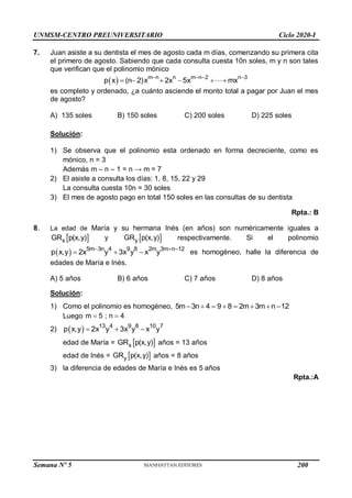 UNMSM-CENTRO PREUNIVERSITARIO Ciclo 2020-I
7. Juan asiste a su dentista el mes de agosto cada m días, comenzando su primera cita
el primero de agosto. Sabiendo que cada consulta cuesta 10n soles, m y n son tales
que verifican que el polinomio mónico
  m n n m n 2 n 3
p x (n 2)x 2x 5x mx
   
     
es completo y ordenado, ¿a cuánto asciende el monto total a pagar por Juan el mes
de agosto?
A) 135 soles B) 150 soles C) 200 soles D) 225 soles
Solución:
1) Se observa que el polinomio esta ordenado en forma decreciente, como es
mónico, n = 3
Además m – n – 1 = n → m = 7
2) El asiste a consulta los días: 1, 8, 15, 22 y 29
La consulta cuesta 10n = 30 soles
3) El mes de agosto pago en total 150 soles en las consultas de su dentista
Rpta.: B
8. La edad de María y su hermana Inés (en años) son numéricamente iguales a
 
x
GR p(x,y) y  
y
GR p(x,y) respectivamente. Si el polinomio
  5m 3n 4 9 8 2m 3m n 12
p x,y 2x y 3x y x y
  
   es homogéneo, halle la diferencia de
edades de María e Inés.
A) 5 años B) 6 años C) 7 años D) 8 años
Solución:
1) Como el polinomio es homogéneo, 5m 3n 4 9 8 2m 3m n 12
       
Luego m 5 ; n 4
 
2)   13 4 9 8 10 7
p x,y 2x y 3x y x y
  
edad de María =  
x
GR p(x,y) años = 13 años
edad de Inés =  
y
GR p(x,y) años = 8 años
3) la diferencia de edades de María e Inés es 5 años
Rpta.:A
Semana Nº 5 (Prohibida su reproducción y venta) Pág. 48
200
 