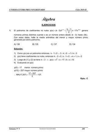 UNMSM-CENTRO PREUNIVERSITARIO Ciclo 2019-II
Semana Nº 5 (Prohibida su reproducción y venta) Pág. 48
Álgebra
EJERCICIOS
1. El polinomio de coeficientes no nulos k 1 3 k
k 1
p(x) (k 2)x x 17x
2
 

 
   
 
 
genera
números primos distintos cuando x es un número entero desde (k 3)
 hasta (5k).
Con estos datos, halle la media aritmética del menor y mayor número primo
generado por dicho polinomio.
A) 136 B) 135 C) 137 D) 134
Solución:
1) Como p(x) es un polinomio entonces k 1 0 3 k 0 1 k 3
       
2) p(x) tiene coeficientes no nulos, entonces k 2 0 , k 1 0 k 1, k 2
      
3) Luego de (1) y (2) se tiene 2
k 3 p(x) x x 17 ; 0 x 15
      
4) Evaluando en p(x)
p(0) 17 menor número primo
p(15) 257 mayor número primo
17 257
MA(17,257) 137.
2



  
Rpta.: C
201
 