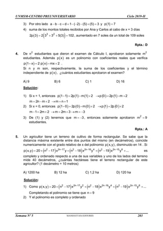 UNMSM-CENTRO PREUNIVERSITARIO Ciclo 2019-II
Semana Nº 5 (Prohibida su reproducción y venta) Pág. 50
3) Por otro lado a b c d 1 ( 2) (5) (5) 3
         y  
p 1 7

4) suma de los montos totales recibidos por Ana y Carlos al cabo de x = 3 días
   
3 2
2p 3 2 3 3 5(3) 102
    , aumentado en 7 soles da un total de 109 soles
Rpta.: D
4. De 2
n estudiantes que dieron el examen de Cálculo I, aprobaron solamente 2
m
estudiantes. Además  
p x es un polinomio con coeficientes reales que verifica
   
p 1 x 2 p x mx 2
    .
Si n y m son, respectivamente, la suma de los coeficientes y el término
independiente de  
p x , ¿cuántos estudiantes aprobaron el examen?
A) 9 B) 6 C) 1 D) 16
Solución:
1) Si x = 1, entonces          
p 1 1 2p 1 m 1 2 p 0 2p 1 m 2
       
m 2n m 2 m n 1
     
2) Si x = 0, entonces          
p 1 0 2p 0 m 0 2 p 1 2p 0 2
      
m 1 2m 2 m 2m 3 m 3
        
3) De (1) y (2) tenemos que m 3
  , entonces solamente aprobaron 2
m 9

estudiantes.
Rpta.: A
5. Un agricultor tiene un terreno de cultivo de forma rectangular. Se sabe que la
distancia máxima existente entre dos puntos del mismo (en decámetros), coincide
numericamente con el grado relativo de x del polinomio  
p x,y , disminuido en 14 . Si
       
2 2n 17 2 2n 16 4 2 2n 15 6
p x,y 20 n 17 x y n 18 x y n 19 x y ...
  
        es
completo y ordenado respecto a una de sus variables y uno de los lados del terreno
mide 40 decámetros, ¿cuántas hectáreas tiene el terreno rectangular de este
agricultor? (1 decámetro = 10 metros)
A) 1200 ha B) 12 ha C) 1,2 ha D) 120 ha
Solución:
1) Como        
2 2n 17 2 2 2n 16 4 2 2n 15 6
p x,y 20 n 17 x y n 18 x y n 19 x y ...
  
       
Completando el polinomio se tiene que 
n 9
2) Y el polinomio es completo y ordenado
203
 