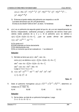 UNMSM-CENTRO PREUNIVERSITARIO Ciclo 2019-II
Semana Nº 5 (Prohibida su reproducción y venta) Pág. 51
       
 
  

       

2 2n 17 2 2 2n 16 4 2 2n 15 6
2 2n 46 K
p x,y 20y n 17 x y n 18 x y n 19 x y ...
n 80 x y
3) Entonces el grado relativo del polinomio con respecto a x es 64
Los lados del terreno son 30 y 40 decámetros
El área es de 30x20=1200 en Dm2
, es decir, 12 hectáreas
Rpta.: B
6.  
p x es un polinomio de segundo grado tal que bc, ab y ac son respectivamente su
término independiente, coeficiente principal y coeficiente del término lineal para
valores reales positivos de a, b y c. Si el polinomio  
p x es idéntico a
    
q x 2 3x 2 2x 2 5x 1
 
    
  , ¿qué se puede afirmar del polinomio
   
2 a c
b c 3
r x ax cx bx
 
   ?
A) Su grado es 4
B) Está ordenado en forma decreciente
C) Es idénticamente nulo
D) Es un monomio que al ser evaluado en 1
 se obtiene 9
Solución:
1) Del dato se tiene que   2
p x abx acx bc
   ,
como  
p x es idéntico a     
q x 2 3x 2 2x 2 5x 1
 
    
 
  
2
2 2
abx acx bc 2 3x 2 2x 2 5x 1
abx acx bc 12x 30x 10
 
      
 
    
Luego a = 6, b = 2 y c = 5
2)    
2 a c
b c 3 2 2 2 2
r x ax cx bx 6x 5x 2x 9x
 
      
   2
r 1 9 1 9
   
Rpta.: D
7. Dado el polinomio homogéneo   3 n 5 7 b 7 8 12 n
p x,y x y x y x y
  
   , determine un
múltiplo de   
n 9 b 6
  .
A) 44 B) 66 C) 46 D) 132
Solución:
1) De los datos, se trata de un polinomio homogéneo. Luego
3 n 5 b 8 12 n
     
204
 
