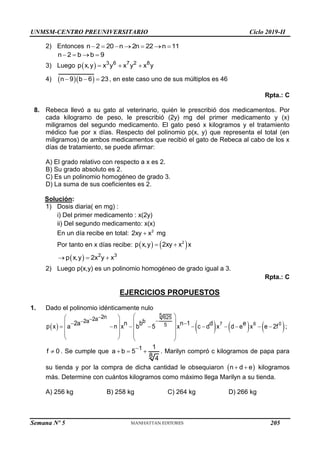 UNMSM-CENTRO PREUNIVERSITARIO Ciclo 2019-II
Semana Nº 5 (Prohibida su reproducción y venta) Pág. 52
2) Entonces n 2 20 n 2n 22 n 11
      
n 2 b b 9
   
3) Luego   3 6 7 2 8
p x,y x y x y x y
  
4)   
n 9 b 6 23
   , en este caso uno de sus múltiplos es 46
Rpta.: C
8. Rebeca llevó a su gato al veterinario, quién le prescribió dos medicamentos. Por
cada kilogramo de peso, le prescribió (2y) mg del primer medicamento y (x)
miligramos del segundo medicamento. El gato pesó x kilogramos y el tratamiento
médico fue por x días. Respecto del polinomio p(x, y) que representa el total (en
miligramos) de ambos medicamentos que recibió el gato de Rebeca al cabo de los x
días de tratamiento, se puede afirmar:
A) El grado relativo con respecto a x es 2.
B) Su grado absoluto es 2.
C) Es un polinomio homogéneo de grado 3.
D) La suma de sus coeficientes es 2.
Solución:
1) Dosis diaria( en mg) :
i) Del primer medicamento : x(2y)
ii) Del segundo medicamento: x(x)
En un día recibe en total: 2
2xy x
 mg
Por tanto en x días recibe:    
2
p x,y 2xy x x
 
  2 3
p x,y 2x y x
  
2) Luego p(x,y) es un polinomio homogéneo de grado igual a 3.
Rpta.: C
EJERCICIOS PROPUESTOS
1. Dado el polinomio idénticamente nulo
       
7 6 0
5 625
5
2n
2a
2a b
2a n b n 1 d e
p x a n x b 5 x c d x d e x e 2f




 
 
 
 
 
         
 
 
   
   
;
f 0
 . Se cumple que 1 1
a b 5
8 4

   . Marilyn compró c kilogramos de papa para
su tienda y por la compra de dicha cantidad le obsequiaron  
 
n d e kilogramos
más. Determine con cuántos kilogramos como máximo llega Marilyn a su tienda.
A) 256 kg B) 258 kg C) 264 kg D) 266 kg
205
 
