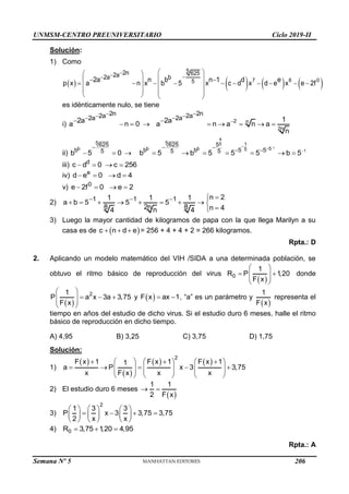 UNMSM-CENTRO PREUNIVERSITARIO Ciclo 2019-II
Semana Nº 5 (Prohibida su reproducción y venta) Pág. 53
Solución:
1) Como
       
7 6 0
5 625
5
2n
2a
2a b
2a n b n 1 d e
p x a n x b 5 x c d x d e x e 2f




 
 
 
 
 
         
 
 
   
   
es idénticamente nulo, se tiene
i)
2n
2a
2a
2a
a n 0




   2 n
2n
2n
2a
2a 1
2a
a n a n a
n





    
ii)
5
b
625
b 5
b 5 0

  
1
1
4
5
5 1
b b 5
5
625 5
b b 5 5
5 5
b 5 b 5 5 5 b 5




   
      
iii) d
c d 0
  c 256
 
iv) e
d e 0
  d 4
 
v) 0
e 2f 0
  e 2
 
2) 1 1 1 n 2
1 1 1
a b 5 5 5
8 2n 8 n 4
n
4 4
   

        


3) Luego la mayor cantidad de kilogramos de papa con la que llega Marilyn a su
casa es de  
c n d e
   = 256 + 4 + 4 + 2 = 266 kilogramos.
Rpta.: D
2. Aplicando un modelo matemático del VIH /SIDA a una determinada población, se
obtuvo el ritmo básico de reproducción del virus
 
0
1
R P 1
,20
F x
 
 
 
 
 
donde
 
2
1
P a x 3a 3,75
F x
 
  
 
 
 
y  
F x ax 1
  , “a” es un parámetro y
 
1
F x
representa el
tiempo en años del estudio de dicho virus. Si el estudio duro 6 meses, halle el ritmo
básico de reproducción en dicho tiempo.
A) 4,95 B) 3,25 C) 3,75 D) 1,75
Solución:
1)
 
 
   
2
F x 1 F x 1 F x 1
1
a P x 3 3,75
x F x x x
     
  
    
     
   
 
   
 
2) El estudio duro 6 meses
 
1 1
2 F x
 
3)
2
1 3 3
P x 3 3,75 3,75
2 x x
     
   
     
     
4) 0
R 3,75 1
,20 4,95
  
Rpta.: A
206
 