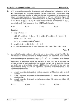 UNMSM-CENTRO PREUNIVERSITARIO Ciclo 2019-II
Semana Nº 5 (Prohibida su reproducción y venta) Pág. 54
3.  
p x es un polinomio mónico de segundo grado tal que al ser evaluado en x 2
 y
x 3
 se obtienen 9 y 18 respectivamente. De los 8 dígitos del DNI de doña Julia
leídos de izquierda a derecha se sabe que el primer dígito es cero, el siguiente es el
mayor número par que no es primo, el que sigue es “a”. Los 5 primeros dígitos del
DNI forman un número capicúa. El sexto dígito es “a”, el que sigue es “b” y el último
es “c”, donde    
a p 1 ,b p 5 1
    y c es el coeficiente del término lineal de  
p x ,
aumentado en 3. Halle la suma de cifras del DNI de Doña Julia.
A) 43 B) 31 C) 28 D) 26
Solución:
1)   2
p x x mx n
  
   
2
p 2 2 m 2 n 4 2m n 9
       y    
2
p 3 3 m 3 n 9 3m n 18
      
2m n 5
  y 3m n 9
 
m 4 ; n 3
   luego   2
p x x 4x 3
  
2)    
a p 1 2 ,b p 5 1 1
      y c = 4 + 3 = 7
3) La suma de cifras del DNI de Doña Julia es 0 + 8 + 2 + 8 + 0 + 2 + 1 + 7 = 28
Rpta.: C
4. Un misil es lanzado desde un submarino que se encuentra a una profundidad de
720 metros. La altura que alcanza el misil (en metros) con respecto al nivel del mar
está expresado por el polinomio   3 2
1
p x x ax bx c
4
     donde x es el tiempo
transcurrido en segundos desde que se lanza el misil. Si a los 4 segundos de
lanzado el misil, se ubica en la línea del nivel del mar y a los 10 segundos derriba
una avión que se encontraba volando a 2640 metros sobre el nivel del mar, las
trayectorias del misil y el avión son coplanares. Determine el valor de verdad de las
siguientes proposiciones:
I. A los 2 segundos de lanzado el misil se encuentra a 472 metros sobre el nivel
del mar.
II. A los 2 segundos de lanzado el misil se encuentra a 472 metros por debajo del
nivel del mar.
III. A los 2 segundos de lanzado el misil se encuentra a 642 metros por debajo del
nivel del mar.
A) FFF B) FFV C) FVF D) VFF
207
 