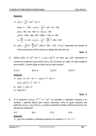 UNMSM-CENTRO PREUNIVERSITARIO Ciclo 2019-II
Semana Nº 5 (Prohibida su reproducción y venta) Pág. 55
Solución:
1)   3 2
1
p x x ax bx c
4
    
 
p 0 c 720
      3 2
1
p x x ax bx 720
4
    
 
p 4 16a 4b 736 0 4a b 184
      
 
p 10 100a 10b 970 2640 10a b 361
      
59
a ; b 66
2
     3 2
1 59
p x x x 66x 720
4 2
    
2)        
3 2
1 59
p 2 2 2 66 2 720 472
4 2
       . A los 2 segundos de lanzado el
misil se encuentra a 472 metros por debajo del nivel del mar.
Rpta.: C
5. Dados   2
p 2x 1 4x 2x 1
    y    
2
q x p x
 , se tiene que  
q 0 representa el
número de cuadernos que compró Luis y  
q 1 el precio, en soles, de cada cuaderno
que compró. ¿Cuánto pagó en total Luis por esta compra?
A) S/ 3 B) S/ 4 C) S/ 5 D) S/ 6
Solución:
1)    
2 2
p 2x 1 4x 2x 1 p x x 3x 1
       
   
2 4 2
q x p x x 3x 1
   
2)  
q 0 1
 ;  
q 1 5

3) Pagó S/ 5
Rpta.: C
6. Si el polinomio   6 m r m
p x,y x x 3y

   es completo y ordenado respecto a la
variable x además María tiene tantos caramelos como el grado absoluto del
polinomio      
q x,y p x,1 p 1
,y
 , ¿cuántos caramelos le faltan a María para tener una
decena de caramelos?
A) 3 B) 4 C) 5 D) 6
Solución:
1) p(x,y) es completo y ordenado respecto a la variable x, m = 4, r = 1
208
 