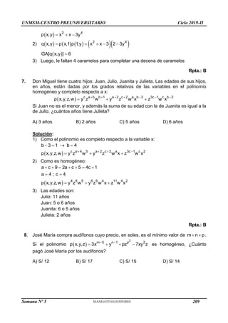 UNMSM-CENTRO PREUNIVERSITARIO Ciclo 2019-II
Semana Nº 5 (Prohibida su reproducción y venta) Pág. 56
  2 4
p x,y x x 3y
  
2)         
2 4
q x,y p x,1 p 1
,y x x 3 2 3y
    
 
GA[q x,y ] 6

3) Luego, le faltan 4 caramelos para completar una decena de caramelos
Rpta.: B
7. Don Miguel tiene cuatro hijos: Juan, Julio, Juanita y Julieta. Las edades de sus hijos,
en años, están dadas por los grados relativos de las variables en el polinomio
homogéneo y completo respecto a x:
  c a b b 1 a 2 c 2 a b 3 3c 1 c b 2
p x,y,z,w y z w y z w x z w x
      
  
Si Juan no es el menor, y además la suma de su edad con la de Juanita es igual a la
de Julio, ¿cuántos años tiene Julieta?
A) 3 años B) 2 años C) 5 años D) 6 años
Solución:
1) Como el polinomio es completo respecto a la variable x:
b 3 1 b 4
   
  c a 4 5 a 2 c 2 a 3c 1 c 2
p x,y,z,w y z w y z w x z w x
   
  
2) Como es homogéneo:
a c 9 2a c 5 4c 1
a 4 ; c 4
      
 
  4 8 5 6 6 4 11 4 2
p x,y,z,w y z w y z w x z w x
  
3) Las edades son:
Julio: 11 años
Juan: 5 o 6 años
Juanita: 6 o 5 años
Julieta: 2 años
Rpta.: B
8. José María compra audífonos cuyo precio, en soles, es el mínimo valor de m n p
  .
Si el polinomio  
2
m 5 n 1 p 2
p x,y,z 3x y pz 7xy z
 
    es homogéneo, ¿Cuánto
pagó José María por los audífonos?
A) S/ 12 B) S/ 17 C) S/ 15 D) S/ 14
209
 