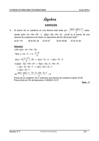 UNMSM-CENTRO PREUNIVERSITARIO Ciclo 2019-I
Semana Nº 5 (Prohibida su reproducción y venta) Pág. 50
Álgebra
EJERCICIOS
1. El precio de un cuaderno en una librería está dado por
p(x) q(x) 1
x
 
 
 
 
soles,
donde p(2x 4) 14x 30
   y p[q(x 3)] 14x 51
   . ¿Cuál es el precio de una
docena de cuadernos si le hacen un descuento del 5% del precio total?
A) S/ 114 B) S/ 95, 20 C) S/ 57 D) S/ 45,60 E) S/ 51,30
Solución:
i) De p(2x 4) 14x 30,
y 4
Sea y 2x 4 x
2
y 4
p(y) 14 30 p(y) 7y 2 p(x) 7x 2
2
  

   

 
       
 
 
ii) p[q(x 3)] 14x 51 7[q(x 3)] 2 14x 51
q(x 3) 2x 7, q(x) 2(x 3) 7
q(x) 2x 1
p(x) q(x) 1 7x 2 (2x 1) 1
iii) 5
x x
       
       
  
     
 
Precio de un cuaderno: S/ 5, entonces una docena de cuaderno cuesta: S/ 60
Precio total con 5% de descuento: 0,95(60)= S/ 57
Rpta.: C
211
 