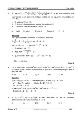 UNMSM-CENTRO PREUNIVERSITARIO Ciclo 2019-I
Semana Nº 5 (Prohibida su reproducción y venta) Pág. 51
2. Si:  
a b
a 5 2
8 9
f(x) b x 1 1 x 1 x a a
a 1 b 2


   
       
   
 
   
, es una expresión cuya
equivalencia es un polinomio, indique cuál(es) de los siguientes enunciados son
correctos.
I. El grado de f(x) es 180.
II. El término independiente es la mitad del grado de f(x).
III. La suma de los coeficientes de f(x) es 101.
A) I , II y III B) solo I C) solo II D) solo III E) I y III
Solución:
 
 
20
9 2
20
Para que f(x) sea equivalente a un polinomio , entonces
8 9
1 0 1 0 a 9 b 11
a 1 b 2
luego a 9 b 11 f(x) 11 x 1 9 9
I. Grad(f(x)) 180 (V)
Grad(f(x))
II. f(0) 101 (F)
2
III . coefcientes de f f(1) 11. 2 90 101 (F)
Sólo I es co
        
 
       

 
   


rrecto.
Rpta.: B
3. En el polinomio 2 3 4
n n n 2
p(x) (2x 6 8x)(x n 9x )(x 4x n 2)( 6 12x 5x )

          
se cumple que su término independiente es igual a su coeficiente principal. Halle el
grado de p(x).
A) 18 B) 16 C) 14 D) 10 E) 20
Solución:
2 3 4
6 6 4
i) p(0) 6(n)(n 2)( 6) Coef.Princ(p(x)) 2(9)(4)( 12) n 2 0
p(0) Coef.Princ(p(x)) 36n(n 2) 2(9)(4)( 12)
n(n 4) 24 n 6
ii) p(x) (2x 6 8x)(x 6 9x )(x 4x 4)( 6 12x 5x )
Grad(p(x)) 2 6 4 6 18
        
     
   
         
    
Rpta.: A
4. Si 2
2a a
p(x) (a 24a 81)x (m 3n 4a)x (mn 4a), a
         es un polinomio
idénticamente nulo, halle el valor de m n a.
 
A) B) 1 C) 3 D) 1
 E) 0
212
 