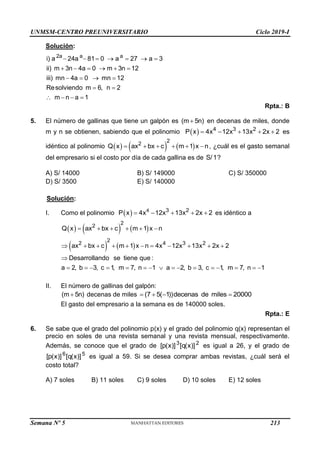 UNMSM-CENTRO PREUNIVERSITARIO Ciclo 2019-I
Semana Nº 5 (Prohibida su reproducción y venta) Pág. 52
Solución:
2a a a
i) a 24a 81 0 a 27 a 3
ii) m 3n 4a 0 m 3n 12
iii) mn 4a 0 mn 12
Resolviendo m 6, n 2
m n a 1
      
     
   
 
   
Rpta.: B
5. El número de gallinas que tiene un galpón es (m 5n)
 en decenas de miles, donde
m y n se obtienen, sabiendo que el polinomio   4 3 2
P x 4x 12x 13x 2x 2
     es
idéntico al polinomio      
2
2
Q x ax bx c m 1 x n
      , ¿cuál es el gasto semanal
del empresario si el costo por día de cada gallina es de S/1?
A) S/ 14000 B) S/ 149000 C) S/ 350000
D) S/ 3500 E) S/ 140000
Solución:
I. Como el polinomio   4 3 2
P x 4x 12x 13x 2x 2
     es idéntico a
     
2
2
Q x ax bx c m 1 x n
     
   
2
2 4 3 2
ax bx c m 1 x n 4x 12x 13x 2x 2
Desarrollando se tiene que :
a 2, b 3, c 1
, m 7, n 1 a 2, b 3, c 1
, m 7, n 1
          

               
II. El número de gallinas del galpón:
(m 5n)
 decenas de miles (7 5( 1))decenas de miles 20000
   
El gasto del empresario a la semana es de 140000 soles.
Rpta.: E
6. Se sabe que el grado del polinomio p(x) y el grado del polinomio q(x) representan el
precio en soles de una revista semanal y una revista mensual, respectivamente.
Además, se conoce que el grado de 3 2
[p(x)] [q(x)] es igual a 26, y el grado de
6 5
[p(x)] [q(x)] es igual a 59. Si se desea comprar ambas revistas, ¿cuál será el
costo total?
A) 7 soles B) 11 soles C) 9 soles D) 10 soles E) 12 soles
213
 