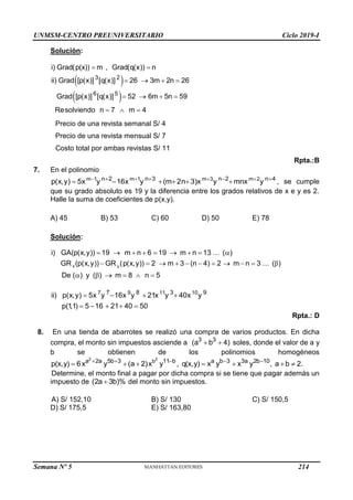 UNMSM-CENTRO PREUNIVERSITARIO Ciclo 2019-I
Semana Nº 5 (Prohibida su reproducción y venta) Pág. 53
Solución:
 
 
3 2
6 5
i) Grad(p(x)) m , Grad(q(x)) n
ii) Grad [p(x)] [q(x)] 26 3m 2n 26
Grad [p(x)] [q(x)] 52 6m 5n 59
Resolviendo n 7 m 4
 
   
   
  
Precio de una revista semanal S/ 4
Precio de una revista mensual S/ 7
Costo total por ambas revistas S/ 11
Rpta.:B
7. En el polinomio
m 1 m 1 m 3 m 2
n 2 n 3 n 2 n 4
p(x,y) 5x y 16x y (m 2n 3)x y mnx y
   
   
      , se cumple
que su grado absoluto es 19 y la diferencia entre los grados relativos de x e y es 2.
Halle la suma de coeficientes de p(x,y).
A) 45 B) 53 C) 60 D) 50 E) 78
Solución:
x y
i) GA(p(x,y)) 19 m n 6 19 m n 13 ( )
GR (p(x,y)) GR (p(x,y)) 2 m 3 (n 4) 2 m n 3 ( )
De ( ) y ( ) m 8 n 5
        
          
     
7 9 11 10
7 8 3 9
ii) p(x,y) 5x y 16x y 21x y 40x y
p(1
,1) 5 16 21 40 50
   
    
Rpta.: D
8. En una tienda de abarrotes se realizó una compra de varios productos. En dicha
compra, el monto sin impuestos asciende a 3 3
(a b 4)
  soles, donde el valor de a y
b se obtienen de los polinomios homogéneos
2 2
b
a 2a 5b 3 11 b
p(x,y) 6x y (a 2)x y ,
  
   a b 3 3a 2b 10
q(x,y) x y x y , a b 2.
 
   
Determine, el monto final a pagar por dicha compra si se tiene que pagar además un
impuesto de (2a 3b)%
 del monto sin impuestos.
A) S/ 152,10 B) S/ 130 C) S/ 150,5
D) S/ 175,5 E) S/ 163,80
214
 