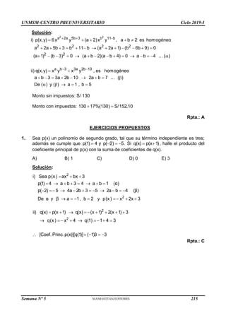 UNMSM-CENTRO PREUNIVERSITARIO Ciclo 2019-I
Semana Nº 5 (Prohibida su reproducción y venta) Pág. 54
Solución:
2 2
b
a 2a 5b 3 11 b
2 2 2 2
2 2
a b 3 3a 2b 10
i) p(x,y) 6x y (a 2)x y , a b 2 es homogéneo
a 2a 5b 3 b 11 b (a 2a 1) (b 6b 9) 0
(a 1) (b 3) 0 (a b 2)(a b 4) 0 a b 4 ( )
ii) q(x,y) x y x y , es homogéneo
a b 3 3a 2b 10 2a b 7 ( )
De
  
 
    
            
              
 
        
( ) y ( ) a 1 , b 5
    
Monto sin impuestos: S/ 130
Monto con impuestos: 130 17%(130) S/152,10
 
Rpta.: A
EJERCICIOS PROPUESTOS
1. Sea p(x) un polinomio de segundo grado, tal que su término independiente es tres;
además se cumple que p(1) 4 y p( 2) 5.
    Si q(x) p(x 1)
  , halle el producto del
coeficiente principal de p(x) con la suma de coeficientes de q(x).
A) B) 1 C) D) 0 E) 3
Solución:
2
2
i) Sea p(x) ax bx 3
p(1) 4 a b 3 4 a b 1 (α)
p( 2) 5 4a 2b 3 5 2a b 4 (β)
De α y β a 1, b 2 y p(x) x 2x 3
  
       
          
      
2
2
ii) q(x) p(x 1) q(x) (x 1) 2(x 1) 3
q(x) x 4 q(1) 1 4 3
[Coef. Princ.p(x)][q(1)] ( 1)3 3
       
      
    
Rpta.: C
215
 