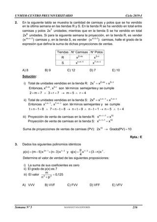 UNMSM-CENTRO PREUNIVERSITARIO Ciclo 2019-I
Semana Nº 5 (Prohibida su reproducción y venta) Pág. 55
2. En la siguiente tabla se muestra la cantidad de camisas y polos que se ha vendido
en la última semana en las tiendas R y S. En la tienda R se ha vendido en total entre
camisas y polos 7
2x unidades; mientras que en la tienda S se ha vendido en total
8
2x unidades. Si para la siguiente semana la proyección, en la tienda R, es vender
m r 1
(x )
 
camisas y, en la tienda S, es vender n t 1
(x )
 
camisas, halle el grado de la
expresión que defina la suma de dichas proyecciones de ventas.
2 m 3 r
t n 1 7 n t
Tiendas N Camisas N Polos
R x x
S x x
 
   
 
A) 8 B) 9 C) 12 D) 7 E) 10
Solución:
i) Total de unidades vendidas en la tienda R: 7 2 m 3 r
2x x x
 
 
2 m 3 r
Entonces, x , x son términos semejantesy se cumple
2 m 7 3 r 7 m 5 r 4
 
        
ii) Total de unidades vendidas en la tienda S: 8 t n 1 7 n t
2x x x
   
 
t n 1 7 n t
Entonces x , x son términos semejantes y se cumple
t n 1 8 7 n t 8 n t 9 n t 1 n 5 t 4
   
                
iii) Proyección de venta de camisas en la tienda R: m r 1 10
x x
 

Proyección de venta de camisas en la tienda S: n t 1 10
x x
 

Suma de proyecciones de ventas de camisas (PV): 10
2x Grado(PV) 10
 
Rpta.: E
3. Dados los siguientes polinomios idénticos
2n 1 n 2 n 2 7
p
p(x) (m 5)x (n 3)x y q(x) x (3 n)x
4
  
       .
Determine el valor de verdad de las siguientes proposiciones:
i) La suma de sus coeficientes es cero
ii) El grado de p(x) es 7
iii) El valor 2 2
m
0,125
n p


A) VVV B) VVF C) FVV D) VFF E) VFV
216
 