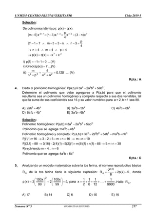 UNMSM-CENTRO PREUNIVERSITARIO Ciclo 2019-I
Semana Nº 5 (Prohibida su reproducción y venta) Pág. 56
Solución:
De polinomios idénticos: p(x) q(x)

2n 1 n 2 n 2 7
7 2
p
(m 5)x (n 3)x x (3 n)x
4
p
2n 1 7 m 5 3 n n 3
4
n 4 m 4 p 4
p(x) q(x) x x
  
     
        
     
    
i) p(1) 1 1 0 ...(V)
ii) Grado(p(x)) 7 ...(V)
   

2 2 2 2
m 4
iii) 0,125 ... (V)
n 4
p 4
 
 
Rpta.: A
4. Dado el polinomio homogéneo: 4 2 2 3
P(a,b) = 3a 2a b 5ab
  .
Determine el polinomio que debe agregarse a P(a,b) para que el polinomio
resultante sea un polinomio homogéneo y completo respecto a sus dos variables, tal
que la suma de sus coeficientes sea 16 y su valor numérico para a = 2,b =1 sea 88.
A) 3 4
2ab 4b
 B) 3 4
3a b 5b
 C) 3 4
4a b 6b

D) 3 4
6a b 4b
 E) 3 4
3a b 6b

Solución:
Polinomio homogéneo: 4 2 2 3
P(a,b) = 3a 2a b 5ab
 
3 4
Polinomio que se agrega :ma b nb

Polinomio homogéneo y completo: 1
4 2 2 3 3 4
P(a,b) = 3a 2a b 5ab ma b nb
   
1
1
3 4
P (1
,1) =16 3 2 5 m n 16 m n 10
P (2,1) 88 3(16) 2(4)(1) 5(2)(1) m(8)(1) n(1) 88 8m n 38
Resolviendo m 4 , n 6
Polinomio que se agrega:4a b 6b
        
         
 

Rpta.: C
5. Analizando un modelo matemático sobre la tos ferina, el número reproductivo básico
o
R de la tos ferina tiene la siguiente expresión:
p(x)
o
2
R 2p(x) 5
8
   , donde
2
100x 100x 1 1 1 1
p(x) 3 2 5, para x .
99 99 2 6 12 9900
   
       
   
   
Halle o
R .
A) 17 B) 14 C) 6 D) 15 E) 16
217
 