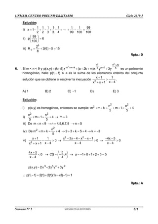 UNMSM-CENTRO PREUNIVERSITARIO Ciclo 2019-I
Semana Nº 5 (Prohibida su reproducción y venta) Pág. 57
Solución:
6
o
1 1 1 1 1 1 1 99
i) x 1
2 2 3 3 4 99 100 100
99
ii) p 6
100
2
iii) R 2(6) 5 15
8
         
 

 
 
   
Rpta.: D
6. Si m < n < 9 y
2 2
2
n n 20
m m k m 1
5 5
p(x,y) (k 5)x (a 2k m)x y 3y

  
      es un polinomio
homogéneo, halle p(1, 1)
 si a es la suma de los elementos enteros del conjunto
solución que se obtiene al resolver la inecuación 2
x 1 1
.
x 4
x x 1



 
A) 1 B) 2 C) 1
 D) E) 3
Solución:
i) p(x,y) es homogéneo, entonces se cumple:
2 2
2 n n
m m k m 1 4
5 5
      
2 2
2
2
n n
i) m 1 4 m 3
5 5
iii) De m n 9 n 4,5,6,7,8 n 5
n
iv) De m m k 4 9 3 k 5 4 k 3
5
     
     
           
2 2
2
9 5 4 9
x 1 1 x 3x 4 x x 1 4x 5
v) 0 0 0
x 4 x 4 x 4
x x 1
4x 5 5
0 CS ,4 a 1 0 1 2 3 5
x 4 4
p(x,y) 2x 2x y 3y
       
     
  
 

           

  
p(1, 1) 2(1) 2(1)(1) 3( 1) 1
       
Rpta.: A
218
 