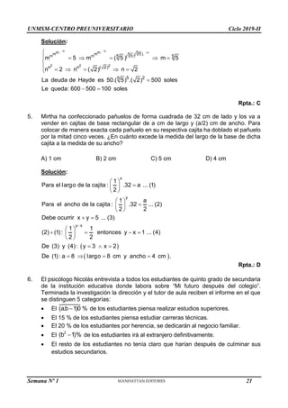 UNMSM-CENTRO PREUNIVERSITARIO Ciclo 2019-II
Semana Nº 1 (Prohibida su reproducción y venta) Pág. 49
Solución:
2 2 2
5
m m
m m ( 5)
5
m m ( 5)
5 5
n n ( 2)
5 2
5
m 5 m ( 5 ) m 5
n 2 n ( 2) n 2
La deuda de Hayde es 50.( 5) .( 2) 500 soles
Le queda: 600 500 100 soles
  

     

     


 
Rpta.: C
5. Mirtha ha confeccionado pañuelos de forma cuadrada de 32 cm de lado y los va a
vender en cajitas de base rectangular de a cm de largo y (a/2) cm de ancho. Para
colocar de manera exacta cada pañuelo en su respectiva cajita ha doblado el pañuelo
por la mitad cinco veces. ¿En cuánto excede la medida del largo de la base de dicha
cajita a la medida de su ancho?
A) 1 cm B) 2 cm C) 5 cm D) 4 cm
Solución:
 
 
x
y
y x
1
Para el largo de la cajita : .32 a ... (1)
2
1 a
Para el ancho de la cajita : .32 ... (2)
2 2
Debe ocurrir x y 5 ... (3)
1 1
(2) (1): entonces y x 1 ... (4)
2 2
De (3) y (4): y 3 x 2
De (1): a 8 largo 8 cm y ancho 4 cm .

 

 
 
 

 
 
 
 
   
 
 
  
   
Rpta.: D
6. El psicólogo Nicolás entrevista a todos los estudiantes de quinto grado de secundaria
de la institución educativa donde labora sobre “Mi futuro después del colegio”.
Terminada la investigación la dirección y el tutor de aula reciben el informe en el que
se distinguen 5 categorías:
 El (a.b 1)0 %
 de los estudiantes piensa realizar estudios superiores.
 El 15 % de los estudiantes piensa estudiar carreras técnicas.
 El 20 % de los estudiantes por herencia, se dedicarán al negocio familiar.
 El
2
(b 1)%
 de los estudiantes irá al extranjero definitivamente.
 El resto de los estudiantes no tenía claro que harían después de culminar sus
estudios secundarios.
21
 