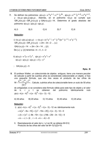 UNMSM-CENTRO PREUNIVERSITARIO Ciclo 2019-I
Semana Nº 5 (Prohibida su reproducción y venta) Pág. 58
7. Se definen los polinomios: m 1 m 1 m 1 m
n 2n n 2 n 2
p(x,y) x y x y , q(x,y) x y x y
    
    ,
y r(x,y) p(x,y).q(x,y)
 . Además, en el polinomio r(x,y) se cumple que
x y
GR (r(x,y)) GR (r(x,y)) y GA(r(x,y)) 14
  . Determine el grado absoluto del
polinomio s(x,y) p(x,y) q(x,y)
  .
A) 3 B) 5 C) 6 D) 7 E) 8
Solución:
 
   
m 1 m 1 m 1 m
4
n 2n n 2 n 2
x y
4 3 4 3 4 4
i) r(x,y) p(x,y).q(x,y) r(x,y) (x y x y )(x y x y )
GR (r(x,y)) GR (r(x,y)) 2m 3n 2 ( )
GA(r(x,y)) 14 2m 3n 14 ...
De y tenemos : m 4 , n 2
ii) p(x,y) x y x y , q(x,y) x y x
s(x,y) p(x,y) q(x,y) x
    
    
    
    
   
   
  
 
4
y x
GA s(x,y) 5

 
Rpta.: B
8. El profesor Walter, un coleccionista de objetos antiguos, tiene una manera peculiar
de calcular a partir de cuantos años es considerado coleccionable un objeto, e hizo
una pequeña fórmula, que era tres veces el producto de las cifras de
 
 

31 31 11
6
k r t
M
kr
. Calcule, cuántos años de coleccionable tiene un auto de 50 años
de antigüedad, si se considera esta fórmula válida para este tipo de objeto y el valor
de k, r y t se obtienen del polinomio idénticamente nulo
     
2 2
p(x) k x 4 r x 5 t x 3 12
       .
A) 30 años B) 20 años C) 10 años D) 40 años E) 25 años
Solución:
     
     
     
2 2
2
2 2
i) p(x) k x 4 r x 5 t x 3 12 es idénticamente nulo
k x 8x 16 r x 10x 25 t x 3 12 0
k r x 8k 10r t x 16k 25r 3t 12 0
k r, t 2r , r 4 k 4,t 8
      
         
          
        
II. Reemplazando el valor de k, r y t en M, se obtiene M=512.
Producto de las cifras del valor de M= 5(1)(2)=10.
219
 